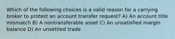 Which of the following choices is a valid reason for a carrying broker to protest an account transfer request? A) An account title mismatch B) A nontransferable asset C) An unsatisfied margin balance D) An unsettled trade