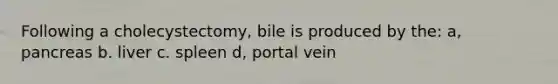 Following a cholecystectomy, bile is produced by the: a, pancreas b. liver c. spleen d, portal vein