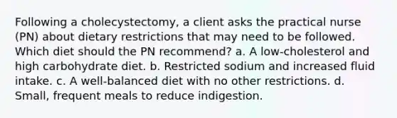 Following a cholecystectomy, a client asks the practical nurse (PN) about dietary restrictions that may need to be followed. Which diet should the PN recommend? a. A low-cholesterol and high carbohydrate diet. b. Restricted sodium and increased fluid intake. c. A well-balanced diet with no other restrictions. d. Small, frequent meals to reduce indigestion.