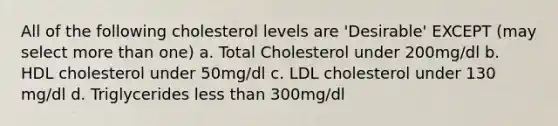 All of the following cholesterol levels are 'Desirable' EXCEPT (may select more than one) a. Total Cholesterol under 200mg/dl b. HDL cholesterol under 50mg/dl c. LDL cholesterol under 130 mg/dl d. Triglycerides less than 300mg/dl