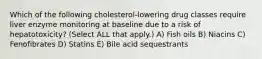 Which of the following cholesterol-lowering drug classes require liver enzyme monitoring at baseline due to a risk of hepatotoxicity? (Select ALL that apply.) A) Fish oils B) Niacins C) Fenofibrates D) Statins E) Bile acid sequestrants