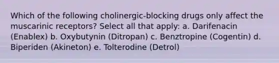 Which of the following cholinergic-blocking drugs only affect the muscarinic receptors? Select all that apply: a. Darifenacin (Enablex) b. Oxybutynin (Ditropan) c. Benztropine (Cogentin) d. Biperiden (Akineton) e. Tolterodine (Detrol)