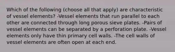 Which of the following (choose all that apply) are characteristic of vessel elements? -Vessel elements that run parallel to each other are connected through long porous sieve plates. -Pairs of vessel elements can be separated by a perforation plate. -Vessel elements only have thin primary cell walls. -The cell walls of vessel elements are often open at each end.