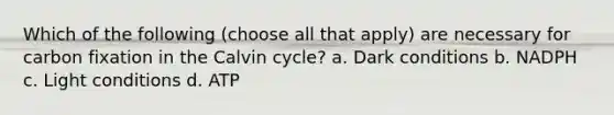 Which of the following (choose all that apply) are necessary for carbon fixation in the Calvin cycle? a. Dark conditions b. NADPH c. Light conditions d. ATP