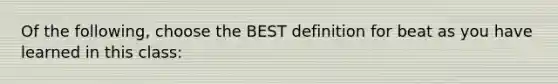 Of the following, choose the BEST definition for beat as you have learned in this class: