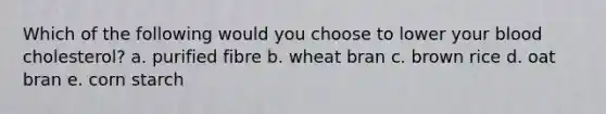 Which of the following would you choose to lower your blood cholesterol? a. purified fibre b. wheat bran c. brown rice d. oat bran e. corn starch