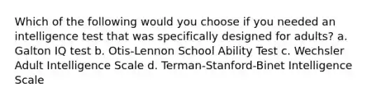 Which of the following would you choose if you needed an intelligence test that was specifically designed for adults? a. Galton IQ test b. Otis-Lennon School Ability Test c. Wechsler Adult Intelligence Scale d. Terman-Stanford-Binet Intelligence Scale