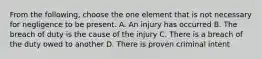 From the following, choose the one element that is not necessary for negligence to be present. A. An injury has occurred B. The breach of duty is the cause of the injury C. There is a breach of the duty owed to another D. There is proven criminal intent