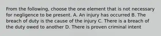 From the following, choose the one element that is not necessary for negligence to be present. A. An injury has occurred B. The breach of duty is the cause of the injury C. There is a breach of the duty owed to another D. There is proven criminal intent