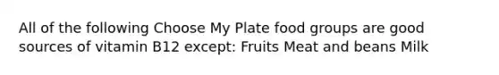 All of the following Choose My Plate food groups are good sources of vitamin B12 except: Fruits Meat and beans Milk