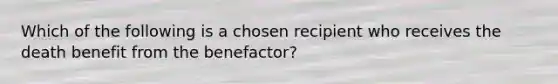 Which of the following is a chosen recipient who receives the death benefit from the benefactor?