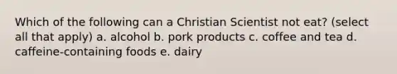 Which of the following can a Christian Scientist not eat? (select all that apply) a. alcohol b. pork products c. coffee and tea d. caffeine-containing foods e. dairy