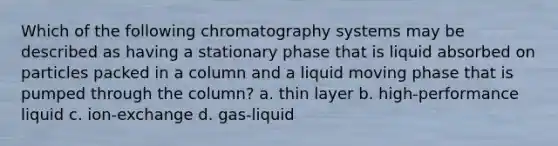 Which of the following chromatography systems may be described as having a stationary phase that is liquid absorbed on particles packed in a column and a liquid moving phase that is pumped through the column? a. thin layer b. high-performance liquid c. ion-exchange d. gas-liquid