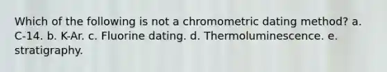 Which of the following is not a chromometric dating method? a. C-14. b. K-Ar. c. Fluorine dating. d. Thermoluminescence. e. stratigraphy.