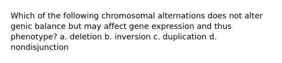 Which of the following chromosomal alternations does not alter genic balance but may affect gene expression and thus phenotype? a. deletion b. inversion c. duplication d. nondisjunction