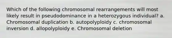 Which of the following chromosomal rearrangements will most likely result in pseudodominance in a heterozygous individual? a. Chromosomal duplication b. autopolyploidy c. chromosomal inversion d. allopolyploidy e. Chromosomal deletion