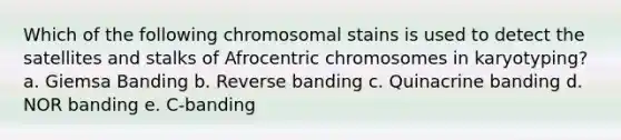 Which of the following chromosomal stains is used to detect the satellites and stalks of Afrocentric chromosomes in karyotyping? a. Giemsa Banding b. Reverse banding c. Quinacrine banding d. NOR banding e. C-banding