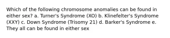 Which of the following chromosome anomalies can be found in either sex? a. Turner's Syndrome (XO) b. Klinefelter's Syndrome (XXY) c. Down Syndrome (Trisomy 21) d. Barker's Syndrome e. They all can be found in either sex