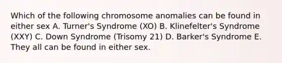 Which of the following chromosome anomalies can be found in either sex A. Turner's Syndrome (XO) B. Klinefelter's Syndrome (XXY) C. Down Syndrome (Trisomy 21) D. Barker's Syndrome E. They all can be found in either sex.