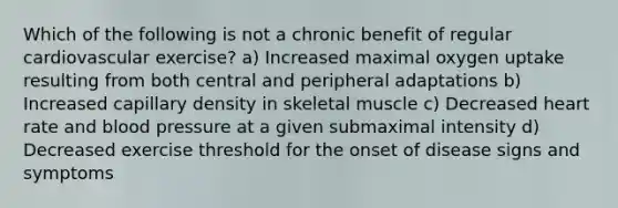 Which of the following is not a chronic benefit of regular cardiovascular exercise? a) Increased maximal oxygen uptake resulting from both central and peripheral adaptations b) Increased capillary density in skeletal muscle c) Decreased heart rate and blood pressure at a given submaximal intensity d) Decreased exercise threshold for the onset of disease signs and symptoms