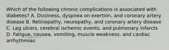 Which of the following chronic complications is associated with diabetes? A. Dizziness, dyspnea on exertion, and coronary artery disease B. Retinopathy, neuropathy, and coronary artery disease C. Leg ulcers, cerebral ischemic events, and pulmonary infarcts D. Fatigue, nausea, vomiting, muscle weakness, and cardiac arrhythmias