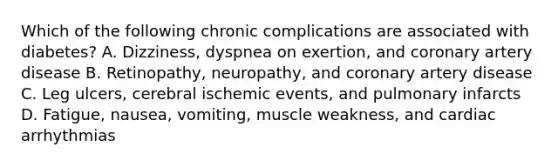 Which of the following chronic complications are associated with diabetes? A. Dizziness, dyspnea on exertion, and coronary artery disease B. Retinopathy, neuropathy, and coronary artery disease C. Leg ulcers, cerebral ischemic events, and pulmonary infarcts D. Fatigue, nausea, vomiting, muscle weakness, and cardiac arrhythmias