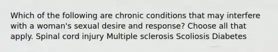 Which of the following are chronic conditions that may interfere with a woman's sexual desire and response? Choose all that apply. Spinal cord injury Multiple sclerosis Scoliosis Diabetes