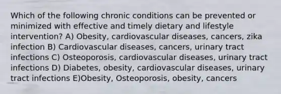 Which of the following chronic conditions can be prevented or minimized with effective and timely dietary and lifestyle intervention? A) Obesity, cardiovascular diseases, cancers, zika infection B) Cardiovascular diseases, cancers, urinary tract infections C) Osteoporosis, cardiovascular diseases, urinary tract infections D) Diabetes, obesity, cardiovascular diseases, urinary tract infections E)Obesity, Osteoporosis, obesity, cancers