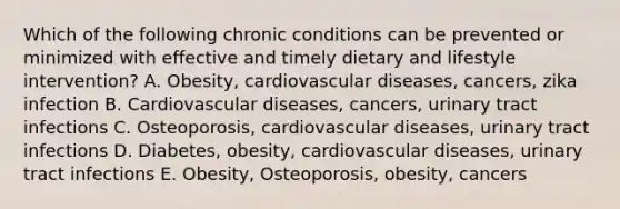 Which of the following chronic conditions can be prevented or minimized with effective and timely dietary and lifestyle intervention? A. Obesity, cardiovascular diseases, cancers, zika infection B. Cardiovascular diseases, cancers, urinary tract infections C. Osteoporosis, cardiovascular diseases, urinary tract infections D. Diabetes, obesity, cardiovascular diseases, urinary tract infections E. Obesity, Osteoporosis, obesity, cancers