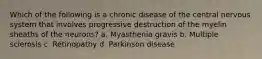 Which of the following is a chronic disease of the central nervous system that involves progressive destruction of the myelin sheaths of the neurons? a. Myasthenia gravis b. Multiple sclerosis c. Retinopathy d. Parkinson disease