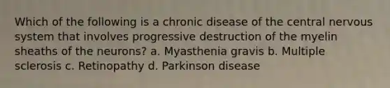 Which of the following is a chronic disease of the central nervous system that involves progressive destruction of the myelin sheaths of the neurons? a. Myasthenia gravis b. Multiple sclerosis c. Retinopathy d. Parkinson disease