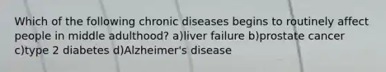 Which of the following chronic diseases begins to routinely affect people in middle adulthood? a)liver failure b)prostate cancer c)type 2 diabetes d)Alzheimer's disease