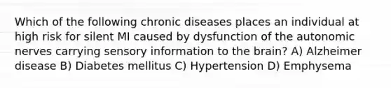 Which of the following chronic diseases places an individual at high risk for silent MI caused by dysfunction of the autonomic nerves carrying sensory information to the brain? A) Alzheimer disease B) Diabetes mellitus C) Hypertension D) Emphysema