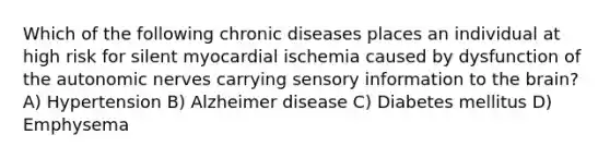 Which of the following chronic diseases places an individual at high risk for silent myocardial ischemia caused by dysfunction of the autonomic nerves carrying sensory information to the brain? A) Hypertension B) Alzheimer disease C) Diabetes mellitus D) Emphysema