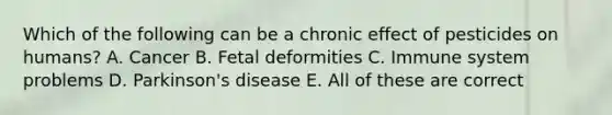 Which of the following can be a chronic effect of pesticides on humans? A. Cancer B. Fetal deformities C. Immune system problems D. Parkinson's disease E. All of these are correct