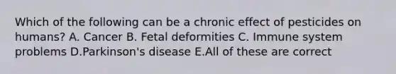 Which of the following can be a chronic effect of pesticides on humans? A. Cancer B. Fetal deformities C. Immune system problems D.Parkinson's disease E.All of these are correct