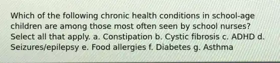 Which of the following chronic health conditions in school-age children are among those most often seen by school nurses? Select all that apply. a. Constipation b. Cystic fibrosis c. ADHD d. Seizures/epilepsy e. Food allergies f. Diabetes g. Asthma