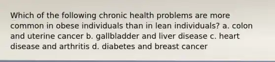 Which of the following chronic health problems are more common in obese individuals than in lean individuals? a. colon and uterine cancer b. gallbladder and liver disease c. heart disease and arthritis d. diabetes and breast cancer