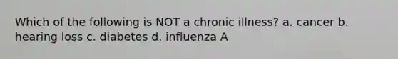 Which of the following is NOT a chronic illness? a. cancer b. hearing loss c. diabetes d. influenza A