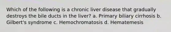 Which of the following is a chronic liver disease that gradually destroys the bile ducts in the liver? a. Primary biliary cirrhosis b. Gilbert's syndrome c. Hemochromatosis d. Hematemesis