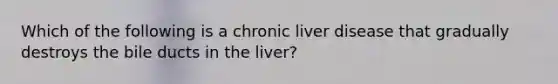 Which of the following is a chronic liver disease that gradually destroys the bile ducts in the liver?