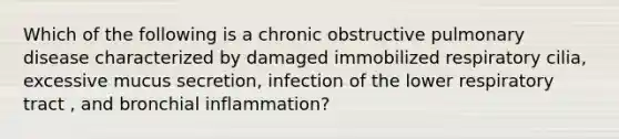 Which of the following is a chronic obstructive pulmonary disease characterized by damaged immobilized respiratory cilia, excessive mucus secretion, infection of the lower respiratory tract , and bronchial inflammation?