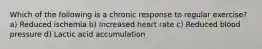 Which of the following is a chronic response to regular exercise? a) Reduced ischemia b) Increased heart rate c) Reduced blood pressure d) Lactic acid accumulation