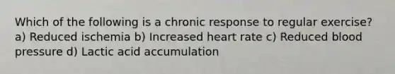 Which of the following is a chronic response to regular exercise? a) Reduced ischemia b) Increased heart rate c) Reduced blood pressure d) Lactic acid accumulation