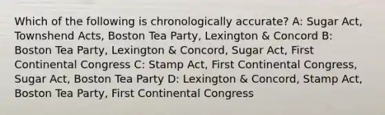 Which of the following is chronologically accurate? A: Sugar Act, Townshend Acts, Boston Tea Party, Lexington & Concord B: Boston Tea Party, Lexington & Concord, Sugar Act, First Continental Congress C: Stamp Act, First Continental Congress, Sugar Act, Boston Tea Party D: Lexington & Concord, Stamp Act, Boston Tea Party, First Continental Congress