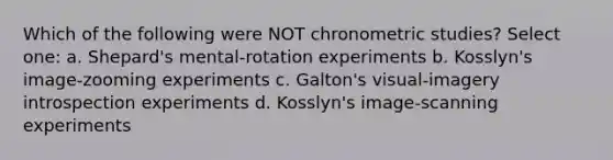 Which of the following were NOT chronometric studies? Select one: a. Shepard's mental-rotation experiments b. Kosslyn's image-zooming experiments c. Galton's visual-imagery introspection experiments d. Kosslyn's image-scanning experiments