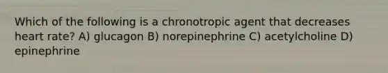 Which of the following is a chronotropic agent that decreases heart rate? A) glucagon B) norepinephrine C) acetylcholine D) epinephrine