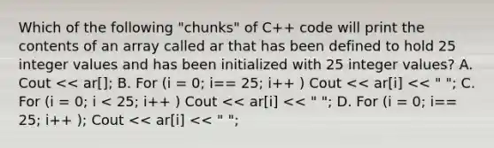 Which of the following "chunks" of C++ code will print the contents of an array called ar that has been defined to hold 25 integer values and has been initialized with 25 integer values? A. Cout << ar[]; B. For (i = 0; i== 25; i++ ) Cout << ar[i] << " "; C. For (i = 0; i < 25; i++ ) Cout << ar[i] << " "; D. For (i = 0; i== 25; i++ ); Cout << ar[i] << " ";