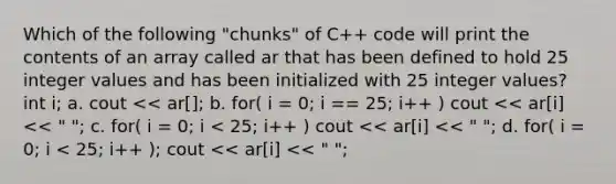 Which of the following "chunks" of C++ code will print the contents of an array called ar that has been defined to hold 25 integer values and has been initialized with 25 integer values? int i; a. cout << ar[]; b. for( i = 0; i == 25; i++ ) cout << ar[i] << " "; c. for( i = 0; i < 25; i++ ) cout << ar[i] << " "; d. for( i = 0; i < 25; i++ ); cout << ar[i] << " ";