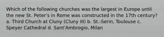 Which of the following churches was the largest in Europe until the new St. Peter's in Rome was constructed in the 17th century? a. Third Church at Cluny (Cluny III) b. St.-Serin, Toulouse c. Speyer Cathedral d. Sant'Ambrogio, Milan